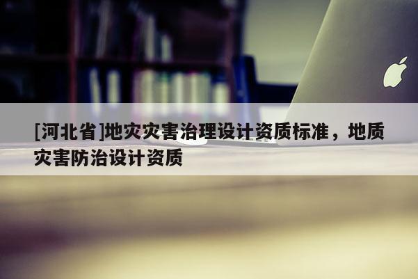 [河北省]地災(zāi)災(zāi)害治理設(shè)計資質(zhì)標準，地質(zhì)災(zāi)害防治設(shè)計資質(zhì)