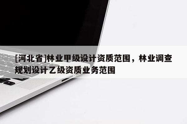 [河北省]林業(yè)甲級(jí)設(shè)計(jì)資質(zhì)范圍，林業(yè)調(diào)查規(guī)劃設(shè)計(jì)乙級(jí)資質(zhì)業(yè)務(wù)范圍