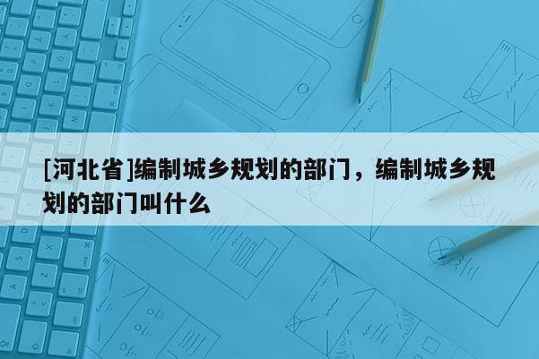 [河北省]編制城鄉規劃的部門，編制城鄉規劃的部門叫什么