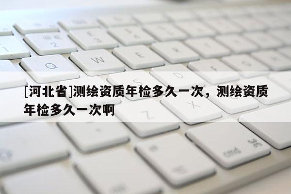 [河北省]測繪資質年檢多久一次，測繪資質年檢多久一次啊