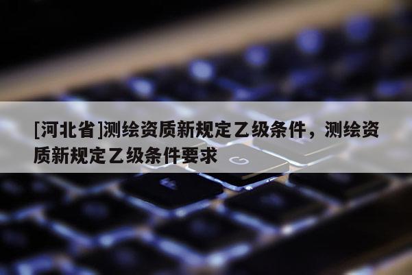 [河北省]測繪資質新規定乙級條件，測繪資質新規定乙級條件要求