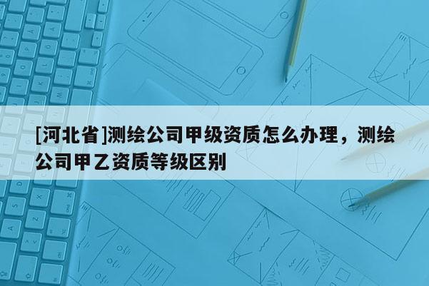 [河北省]測(cè)繪公司甲級(jí)資質(zhì)怎么辦理，測(cè)繪公司甲乙資質(zhì)等級(jí)區(qū)別