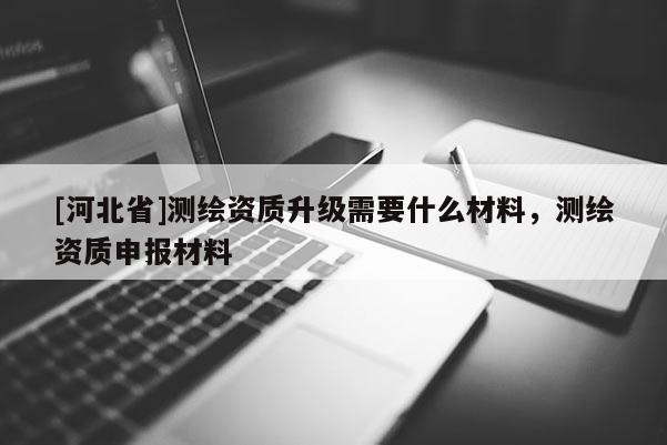 [河北省]測繪資質(zhì)升級需要什么材料，測繪資質(zhì)申報材料