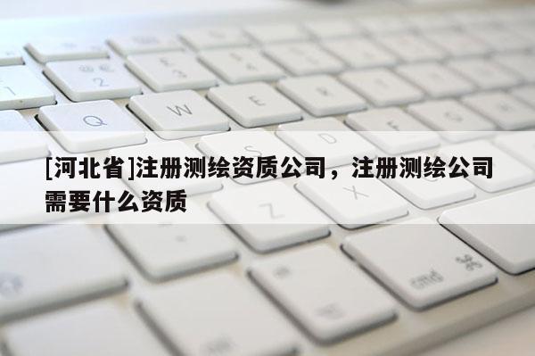 [河北省]注冊測繪資質公司，注冊測繪公司需要什么資質
