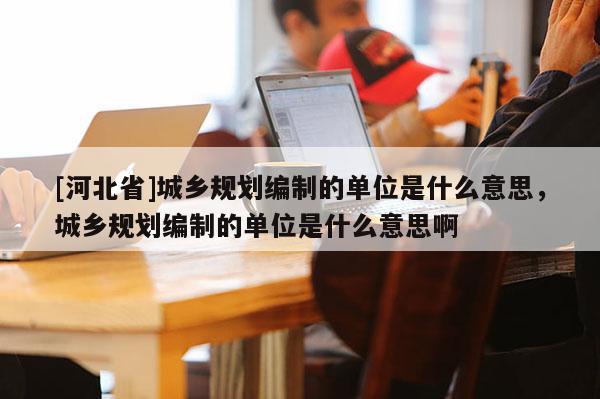 [河北省]城鄉(xiāng)規(guī)劃編制的單位是什么意思，城鄉(xiāng)規(guī)劃編制的單位是什么意思啊