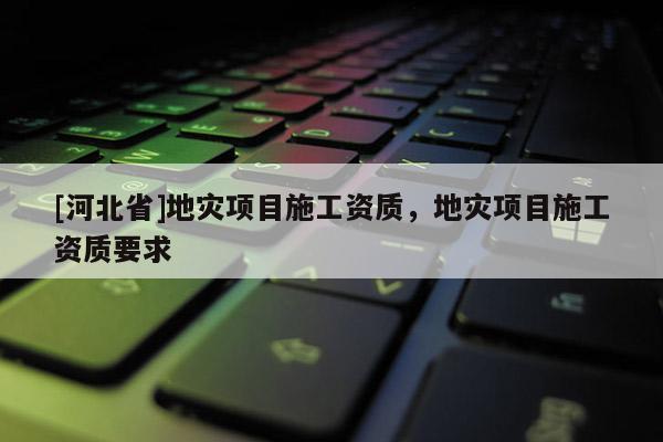 [河北省]地災項目施工資質，地災項目施工資質要求