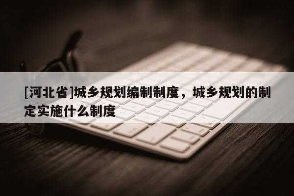 [河北省]城鄉規劃編制制度，城鄉規劃的制定實施什么制度
