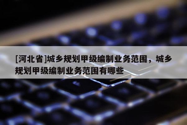 [河北省]城鄉規劃甲級編制業務范圍，城鄉規劃甲級編制業務范圍有哪些