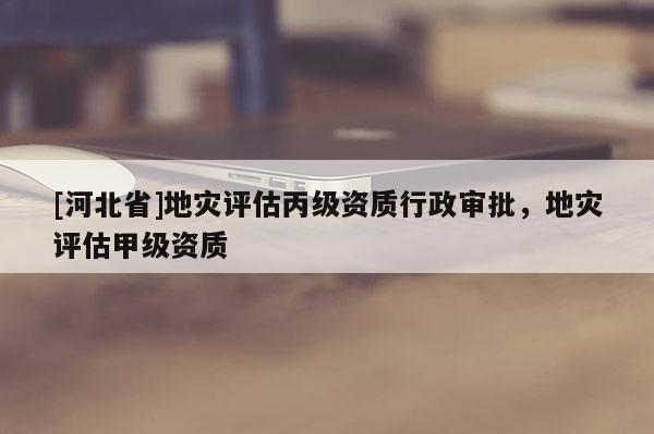 [河北省]地災(zāi)評(píng)估丙級(jí)資質(zhì)行政審批，地災(zāi)評(píng)估甲級(jí)資質(zhì)