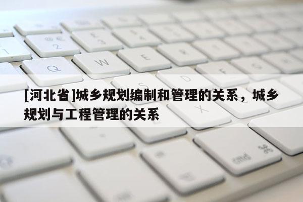 [河北省]城鄉(xiāng)規(guī)劃編制和管理的關(guān)系，城鄉(xiāng)規(guī)劃與工程管理的關(guān)系