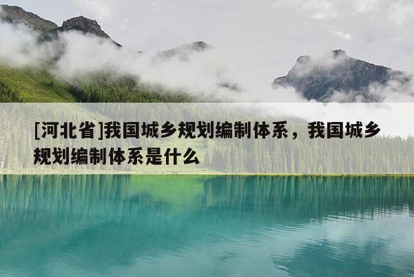 [河北省]我國城鄉(xiāng)規(guī)劃編制體系，我國城鄉(xiāng)規(guī)劃編制體系是什么