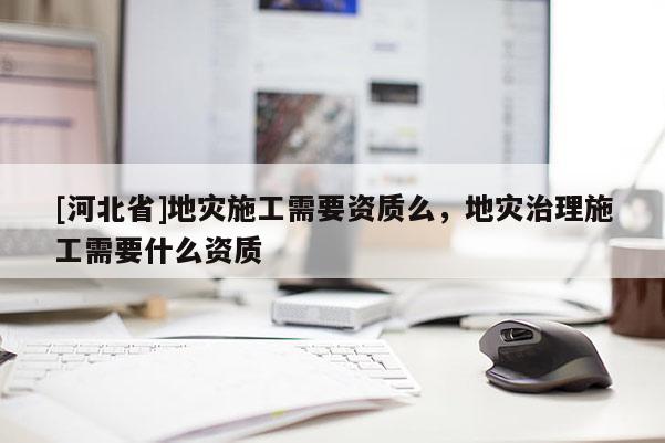 [河北省]地災施工需要資質么，地災治理施工需要什么資質