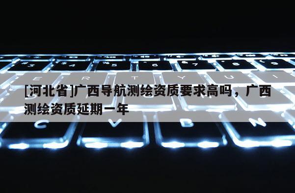 [河北省]廣西導航測繪資質要求高嗎，廣西測繪資質延期一年