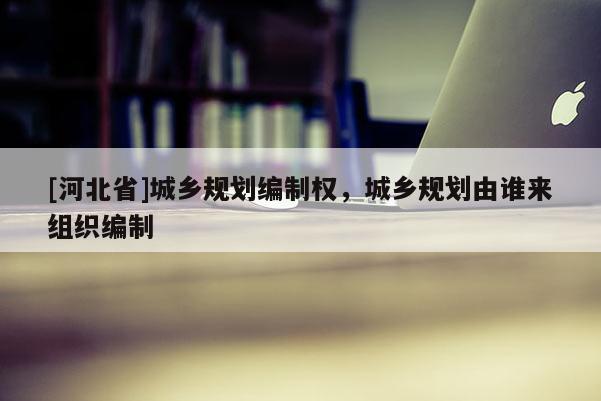 [河北省]城鄉(xiāng)規(guī)劃編制權(quán)，城鄉(xiāng)規(guī)劃由誰(shuí)來(lái)組織編制