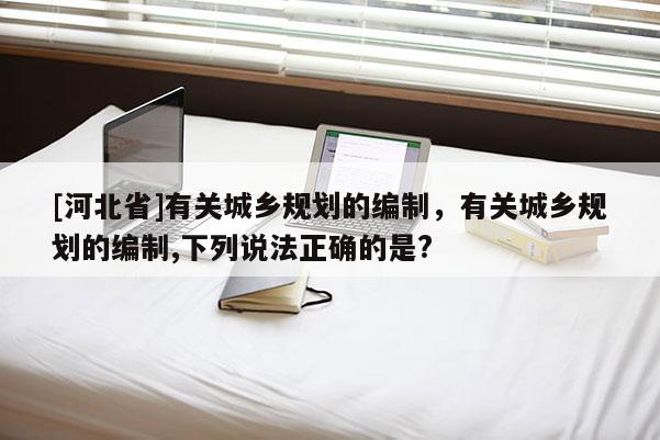 [河北省]有關城鄉(xiāng)規(guī)劃的編制，有關城鄉(xiāng)規(guī)劃的編制,下列說法正確的是?