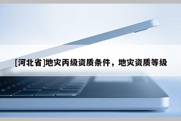 [河北省]地災丙級資質條件，地災資質等級
