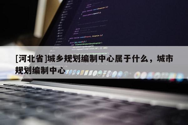 [河北省]城鄉規劃編制中心屬于什么，城市規劃編制中心
