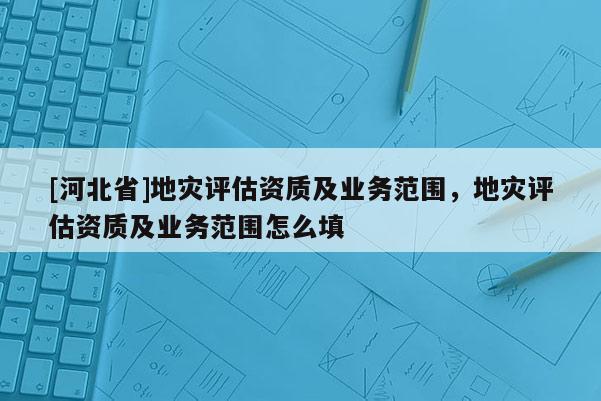 [河北省]地災評估資質及業務范圍，地災評估資質及業務范圍怎么填