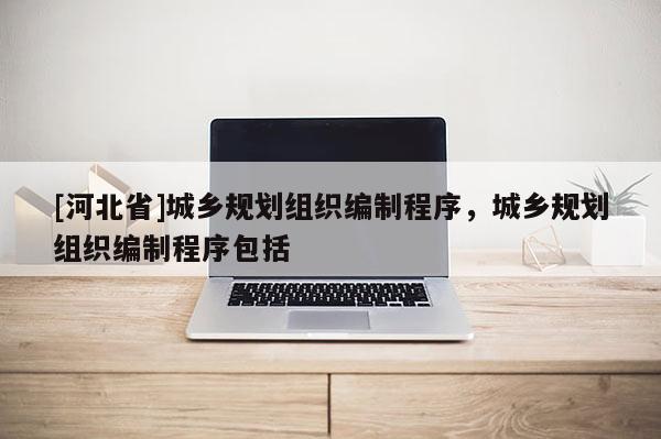 [河北省]城鄉(xiāng)規(guī)劃組織編制程序，城鄉(xiāng)規(guī)劃組織編制程序包括