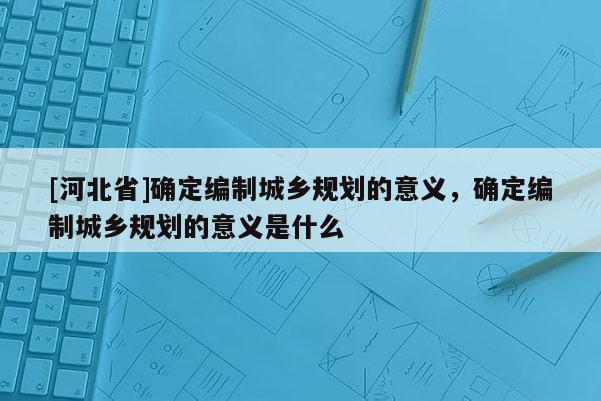 [河北省]確定編制城鄉(xiāng)規(guī)劃的意義，確定編制城鄉(xiāng)規(guī)劃的意義是什么