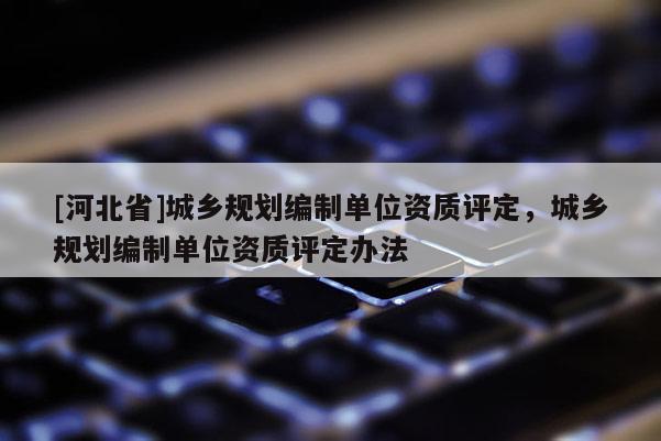 [河北省]城鄉(xiāng)規(guī)劃編制單位資質(zhì)評定，城鄉(xiāng)規(guī)劃編制單位資質(zhì)評定辦法