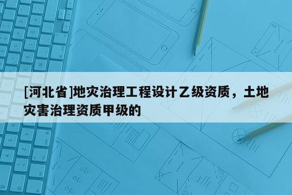 [河北省]地災治理工程設計乙級資質，土地災害治理資質甲級的