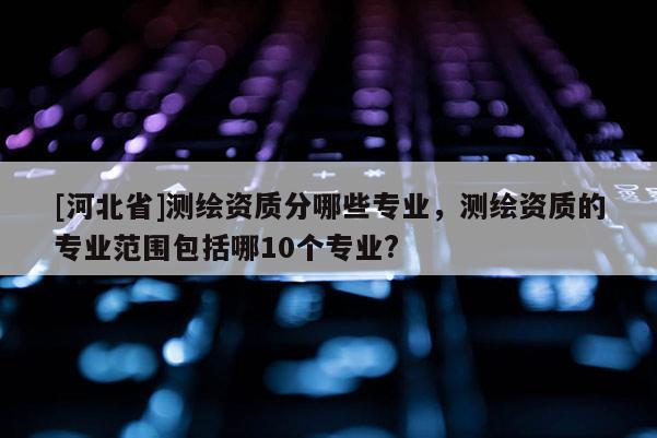[河北省]測繪資質分哪些專業，測繪資質的專業范圍包括哪10個專業?