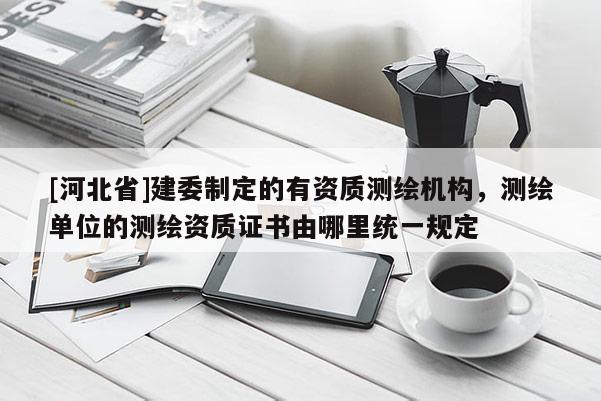 [河北省]建委制定的有資質(zhì)測(cè)繪機(jī)構(gòu)，測(cè)繪單位的測(cè)繪資質(zhì)證書(shū)由哪里統(tǒng)一規(guī)定