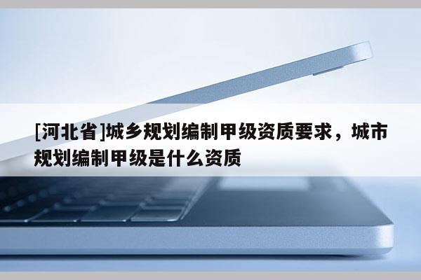 [河北省]城鄉規劃編制甲級資質要求，城市規劃編制甲級是什么資質