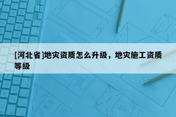 [河北省]地災資質怎么升級，地災施工資質等級