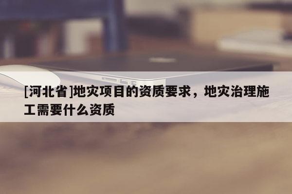 [河北省]地災項目的資質要求，地災治理施工需要什么資質