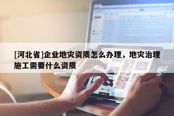[河北省]企業(yè)地災(zāi)資質(zhì)怎么辦理，地災(zāi)治理施工需要什么資質(zhì)