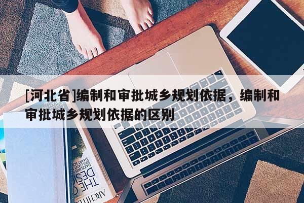 [河北省]編制和審批城鄉(xiāng)規(guī)劃依據(jù)，編制和審批城鄉(xiāng)規(guī)劃依據(jù)的區(qū)別