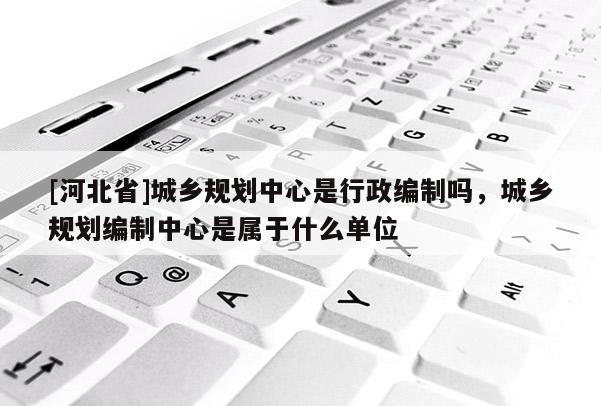 [河北省]城鄉規劃中心是行政編制嗎，城鄉規劃編制中心是屬于什么單位