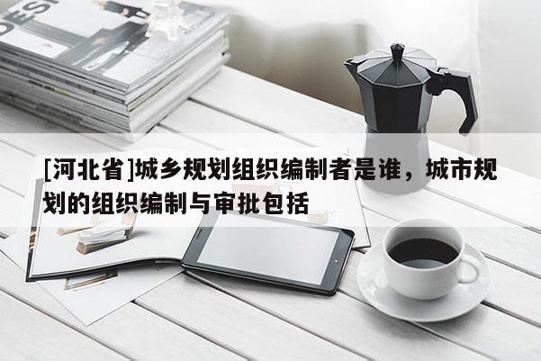 [河北省]城鄉規劃組織編制者是誰，城市規劃的組織編制與審批包括
