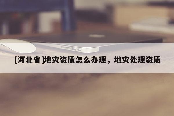 [河北省]地災資質怎么辦理，地災處理資質