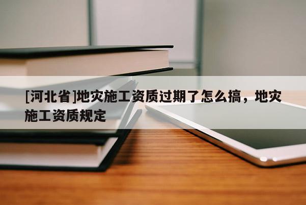 [河北省]地災施工資質過期了怎么搞，地災施工資質規定