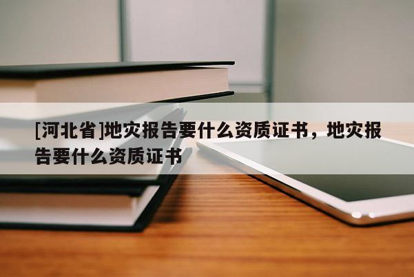 [河北省]地災報告要什么資質證書，地災報告要什么資質證書