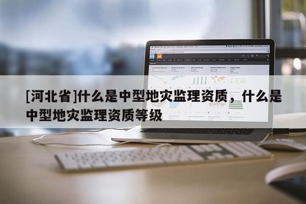 [河北省]什么是中型地災監理資質，什么是中型地災監理資質等級