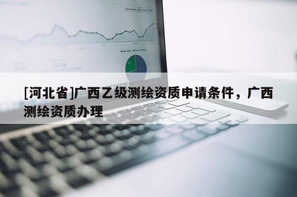 [河北省]廣西乙級測繪資質申請條件，廣西測繪資質辦理