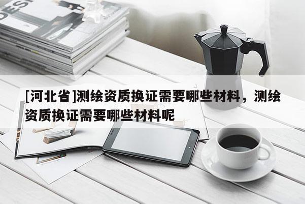 [河北省]測繪資質(zhì)換證需要哪些材料，測繪資質(zhì)換證需要哪些材料呢