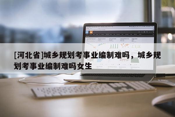 [河北省]城鄉(xiāng)規(guī)劃考事業(yè)編制難嗎，城鄉(xiāng)規(guī)劃考事業(yè)編制難嗎女生