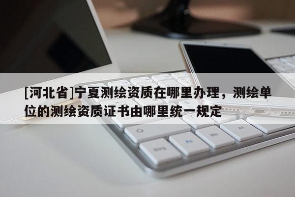 [河北省]寧夏測繪資質在哪里辦理，測繪單位的測繪資質證書由哪里統一規定