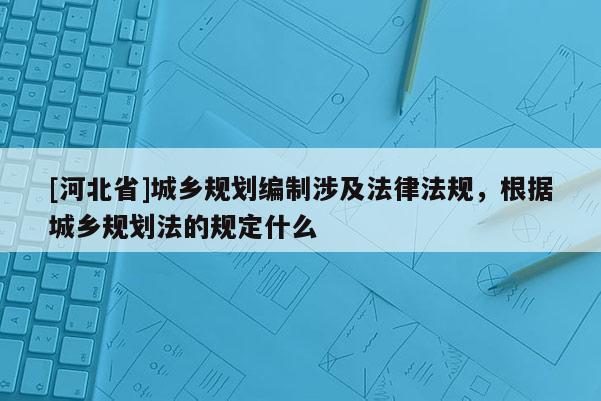 [河北省]城鄉規劃編制涉及法律法規，根據城鄉規劃法的規定什么