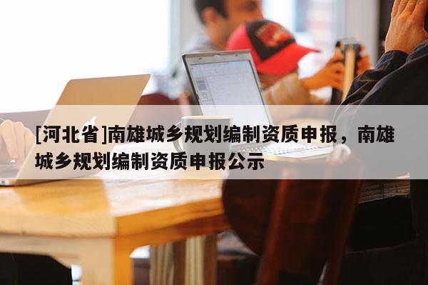 [河北省]南雄城鄉(xiāng)規(guī)劃編制資質申報，南雄城鄉(xiāng)規(guī)劃編制資質申報公示