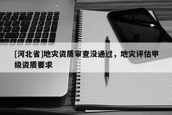 [河北省]地災(zāi)資質(zhì)審查沒通過，地災(zāi)評(píng)估甲級(jí)資質(zhì)要求