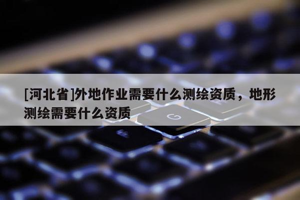 [河北省]外地作業需要什么測繪資質，地形測繪需要什么資質