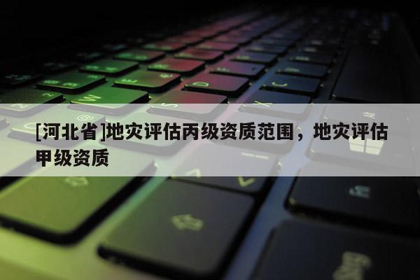 [河北省]地災評估丙級資質范圍，地災評估甲級資質