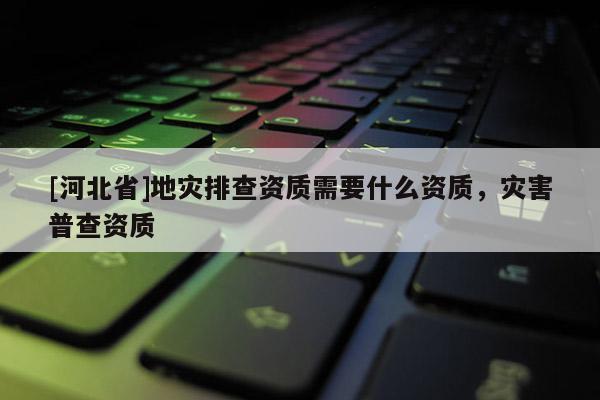 [河北省]地災排查資質需要什么資質，災害普查資質