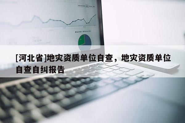 [河北省]地災資質單位自查，地災資質單位自查自糾報告